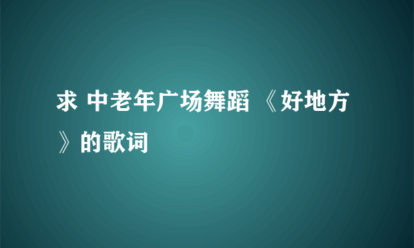 求 中老年广场舞蹈 《好地方》的歌词