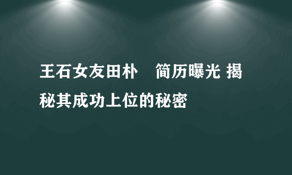 王石女友田朴珺简历曝光 揭秘其成功上位的秘密