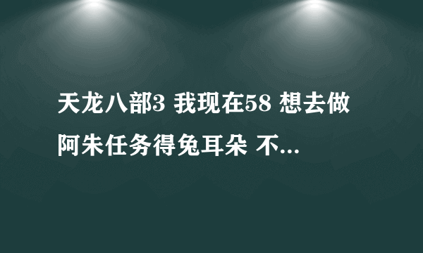 天龙八部3 我现在58 想去做阿朱任务得兔耳朵 不是说人物多少级给多少级兔耳朵吗 。