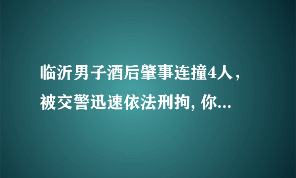 临沂男子酒后肇事连撞4人，被交警迅速依法刑拘, 你怎么看？