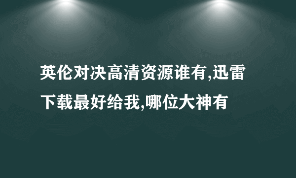 英伦对决高清资源谁有,迅雷下载最好给我,哪位大神有