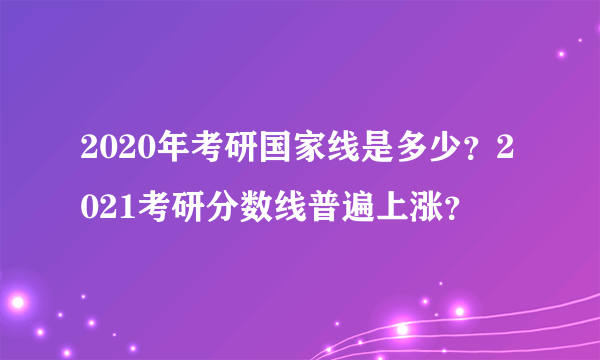 2020年考研国家线是多少？2021考研分数线普遍上涨？