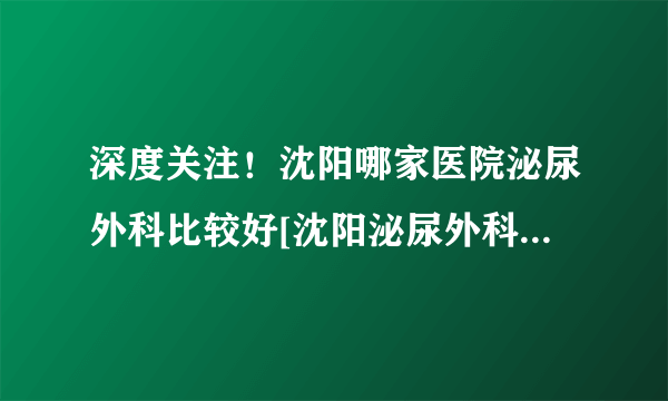 深度关注！沈阳哪家医院泌尿外科比较好[沈阳泌尿外科医生在线咨询]