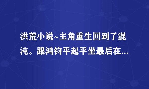 洪荒小说~主角重生回到了混沌。跟鸿钧平起平坐最后在都市转世重生。。好像娶了女娲还有后土