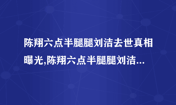 陈翔六点半腿腿刘洁去世真相曝光,陈翔六点半腿腿刘洁去世原因