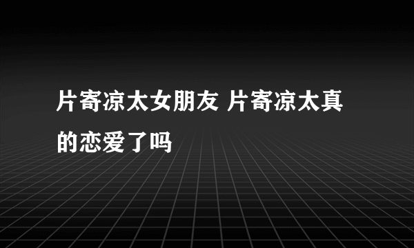 片寄凉太女朋友 片寄凉太真的恋爱了吗