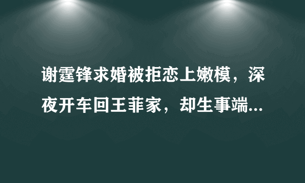 谢霆锋求婚被拒恋上嫩模，深夜开车回王菲家，却生事端，他们能走下去吗？