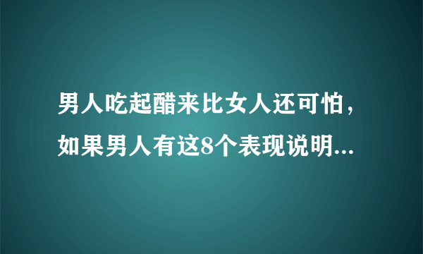 男人吃起醋来比女人还可怕，如果男人有这8个表现说明他在吃醋！