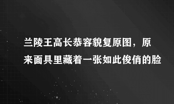 兰陵王高长恭容貌复原图，原来面具里藏着一张如此俊俏的脸