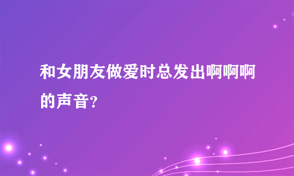 和女朋友做爱时总发出啊啊啊的声音？