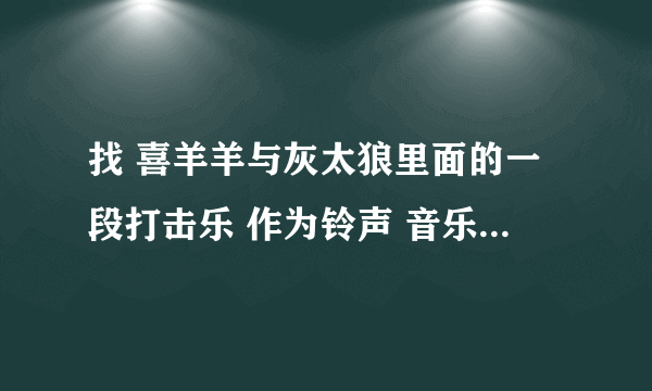 找 喜羊羊与灰太狼里面的一段打击乐 作为铃声 音乐 动画片