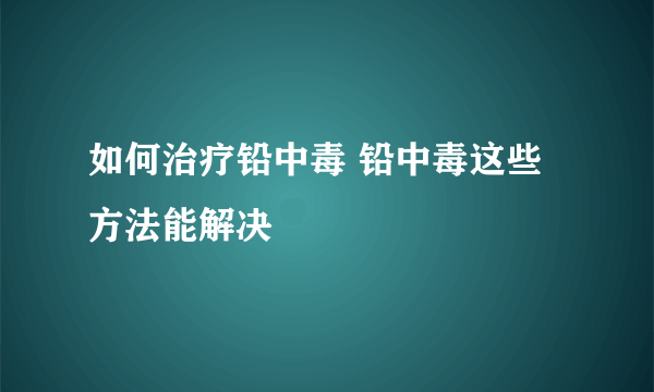 如何治疗铅中毒 铅中毒这些方法能解决