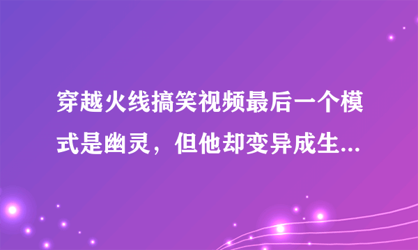 穿越火线搞笑视频最后一个模式是幽灵，但他却变异成生化幽灵了，在打幽灵模式时候有这样的现象出现吗？