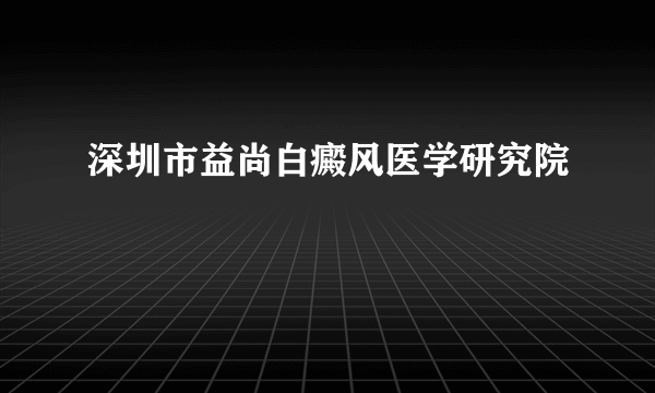 深圳市益尚白癜风医学研究院