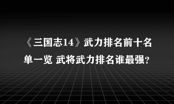 《三国志14》武力排名前十名单一览 武将武力排名谁最强？