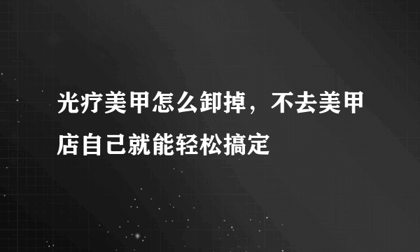 光疗美甲怎么卸掉，不去美甲店自己就能轻松搞定