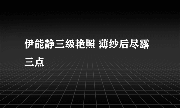 伊能静三级艳照 薄纱后尽露三点