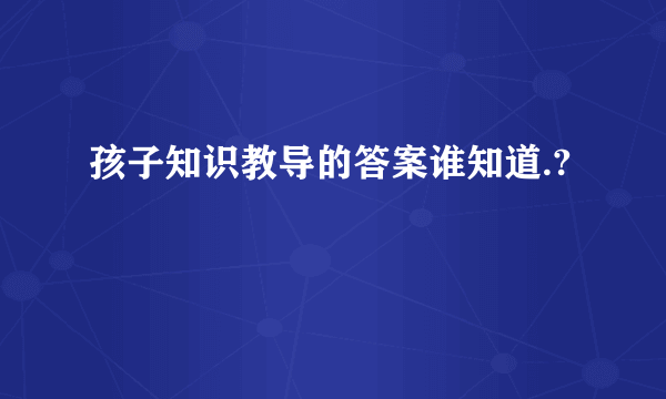 孩子知识教导的答案谁知道.?