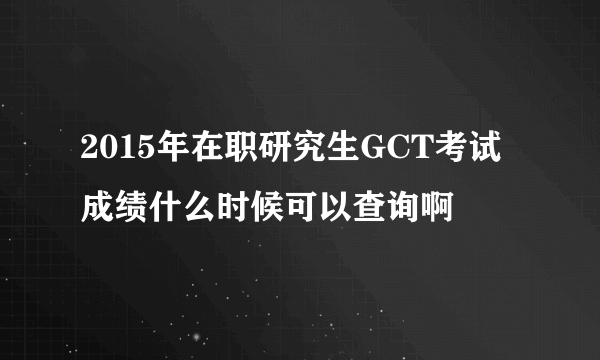 2015年在职研究生GCT考试成绩什么时候可以查询啊