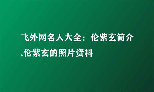 飞外网名人大全：伦紫玄简介,伦紫玄的照片资料