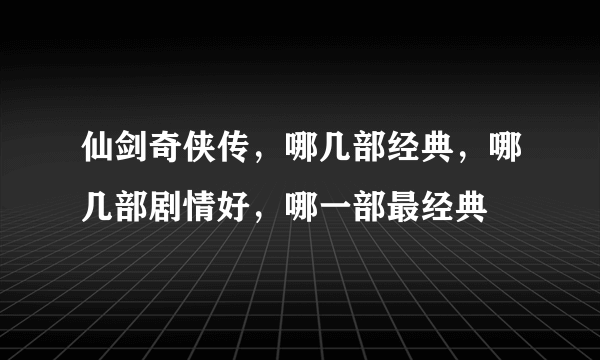 仙剑奇侠传，哪几部经典，哪几部剧情好，哪一部最经典