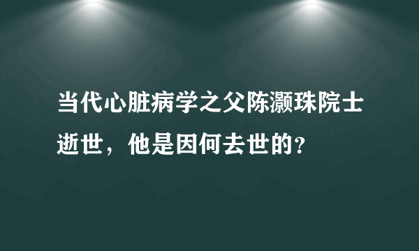 当代心脏病学之父陈灏珠院士逝世，他是因何去世的？