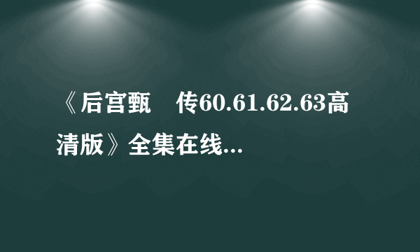 《后宫甄嬛传60.61.62.63高清版》全集在线观看 ，后宫甄嬛传57-76集大结局优酷，后宫甄嬛传57.58迅雷下载