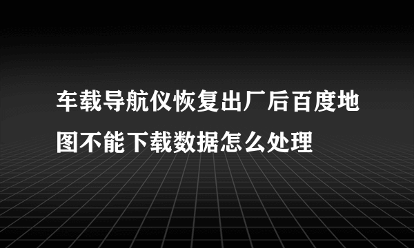 车载导航仪恢复出厂后百度地图不能下载数据怎么处理