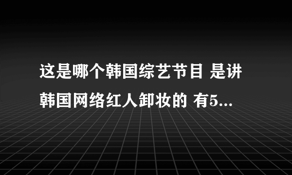 这是哪个韩国综艺节目 是讲韩国网络红人卸妆的 有5男4女吧 有个主持人声音是像女生的