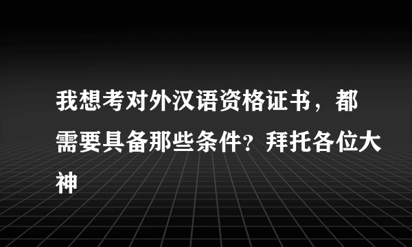 我想考对外汉语资格证书，都需要具备那些条件？拜托各位大神