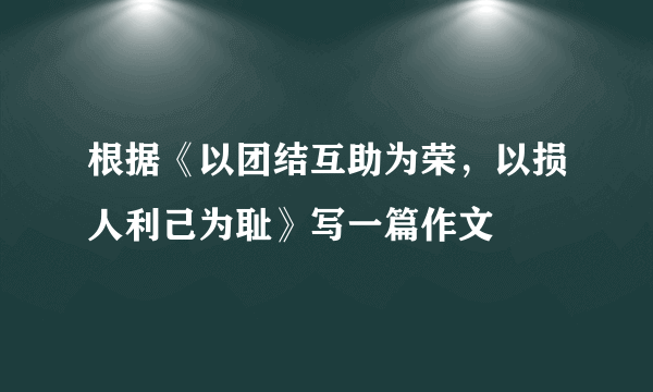 根据《以团结互助为荣，以损人利己为耻》写一篇作文