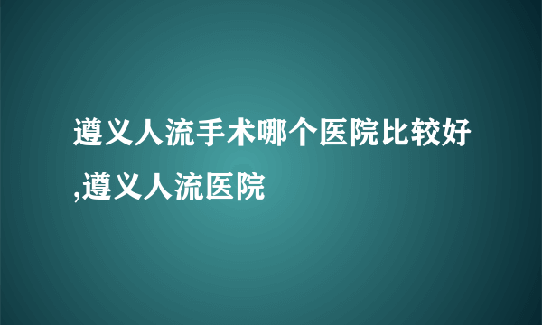 遵义人流手术哪个医院比较好,遵义人流医院