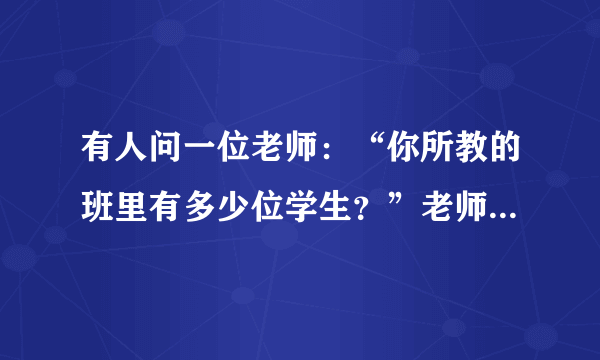 有人问一位老师：“你所教的班里有多少位学生？”老师说：“现在有一半学生在学数学，四分之一学生在学音