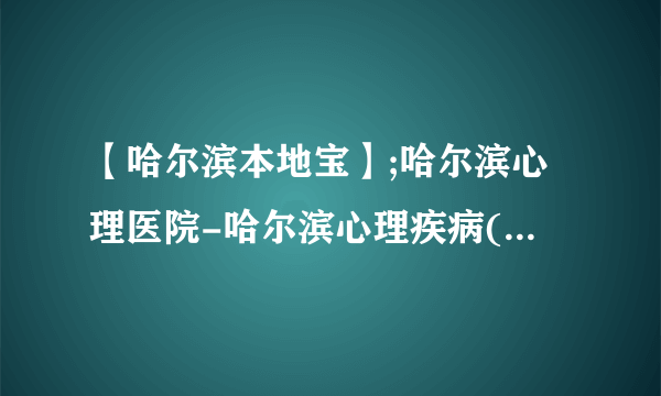 【哈尔滨本地宝】;哈尔滨心理医院-哈尔滨心理疾病(免费在线咨询)