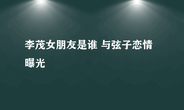 李茂女朋友是谁 与弦子恋情曝光