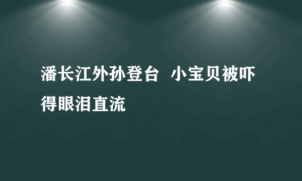 潘长江外孙登台  小宝贝被吓得眼泪直流