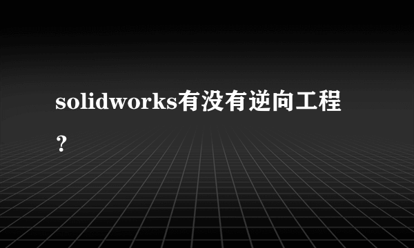 solidworks有没有逆向工程？