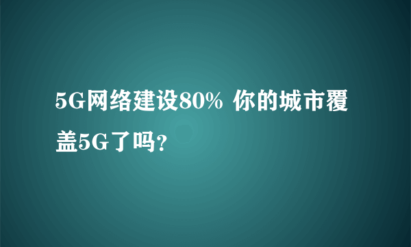 5G网络建设80% 你的城市覆盖5G了吗？