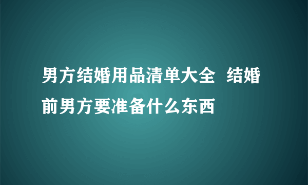 男方结婚用品清单大全  结婚前男方要准备什么东西