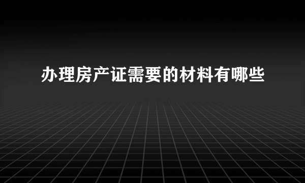 办理房产证需要的材料有哪些