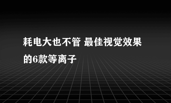 耗电大也不管 最佳视觉效果的6款等离子