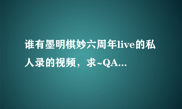 谁有墨明棋妙六周年live的私人录的视频，求~QAQ31号回老家过元旦而断网的孩子伤不起啊~