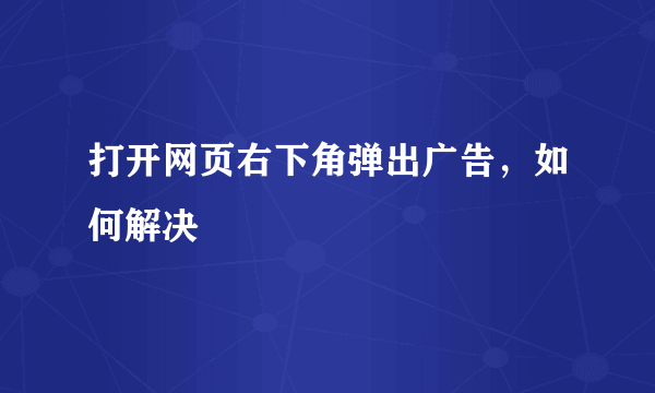 打开网页右下角弹出广告，如何解决