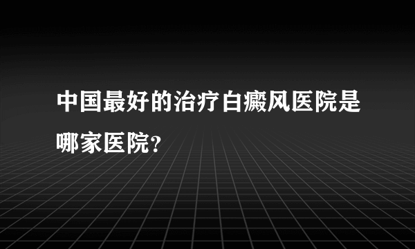 中国最好的治疗白癜风医院是哪家医院？