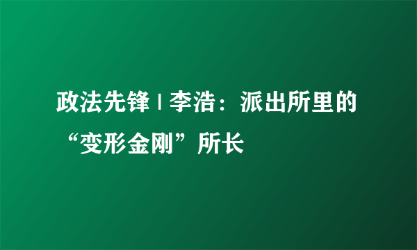 政法先锋 | 李浩：派出所里的“变形金刚”所长