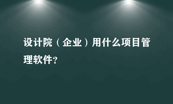 设计院（企业）用什么项目管理软件？