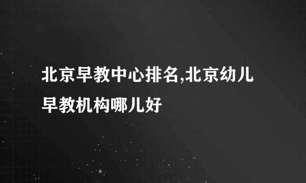 北京早教中心排名,北京幼儿早教机构哪儿好