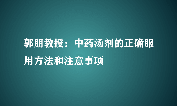 郭朋教授：中药汤剂的正确服用方法和注意事项