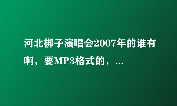 河北梆子演唱会2007年的谁有啊，要MP3格式的，可以下载的，加企鹅1026960452！！！