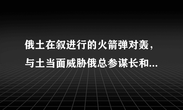 俄土在叙进行的火箭弹对轰，与土当面威胁俄总参谋长和防长有关吗？